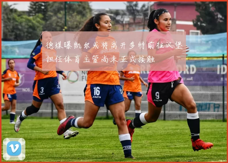 德媒曝凯尔或将离开多特前往汉堡担任体育主管尚未正式接触
