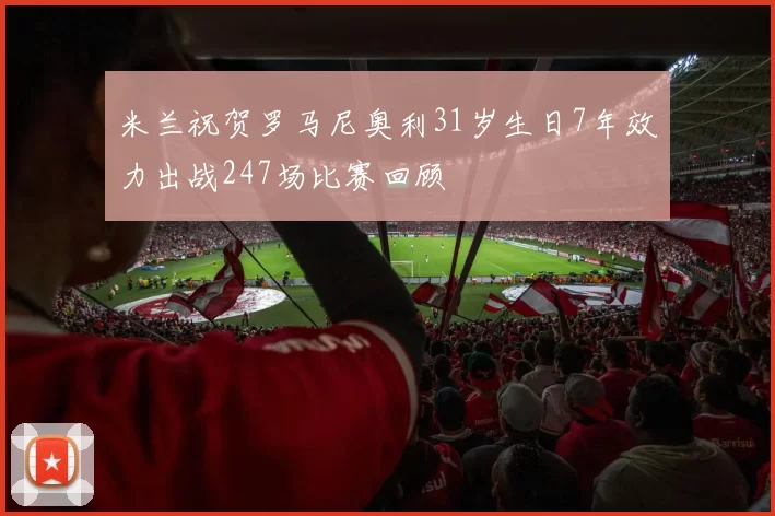 米兰祝贺罗马尼奥利31岁生日7年效力出战247场比赛回顾