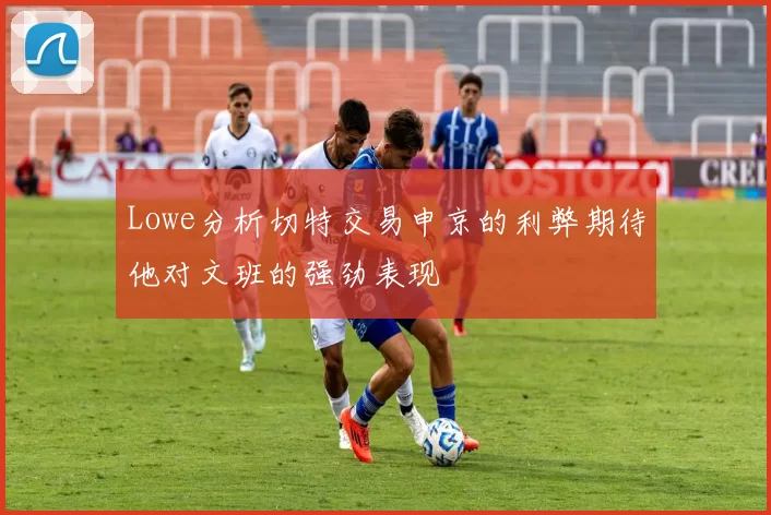 Lowe分析切特交易申京的利弊期待他对文班的强劲表现