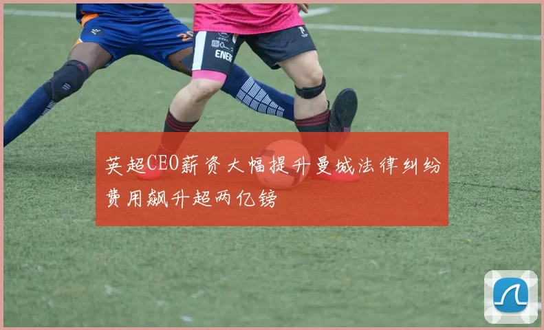 英超CEO薪资大幅提升曼城法律纠纷费用飙升超两亿镑