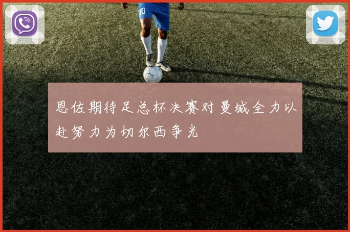 恩佐期待足总杯决赛对曼城全力以赴努力为切尔西争光