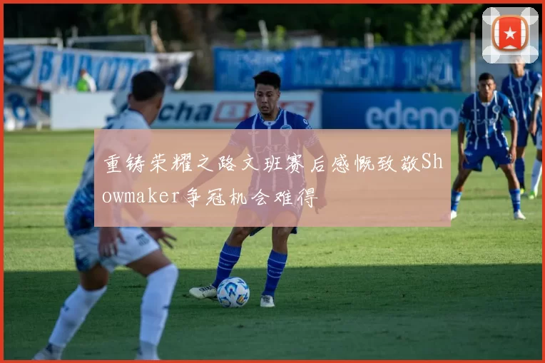 重铸荣耀之路文班赛后感慨致敬Showmaker争冠机会难得