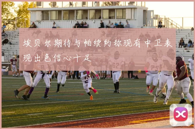 埃贝尔期待与帕续约称现有中卫表现出色信心十足