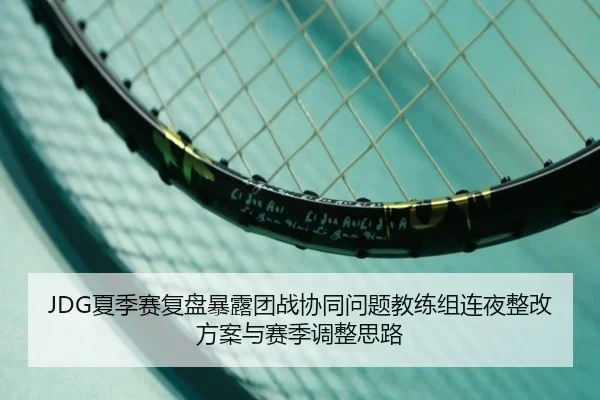 JDG夏季赛复盘暴露团战协同问题教练组连夜整改方案与赛季调整思路